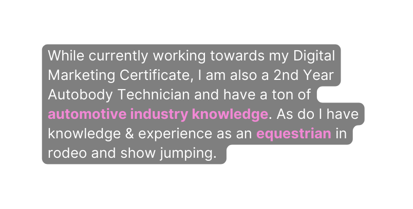 While currently working towards my Digital Marketing Certificate I am also a 2nd Year Autobody Technician and have a ton of automotive industry knowledge As do I have knowledge experience as an equestrian in rodeo and show jumping