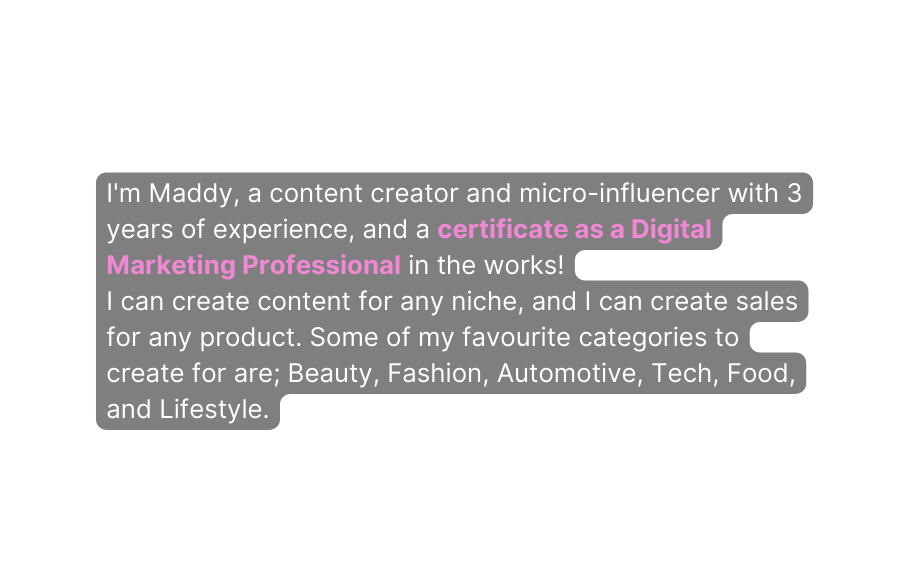 I m Maddy a content creator and micro influencer with 3 years of experience and a certificate as a Digital Marketing Professional in the works I can create content for any niche and I can create sales for any product Some of my favourite categories to create for are Beauty Fashion Automotive Tech Food and Lifestyle